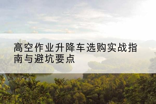 绩溪升降车怎么选-高空作业升降车选购实战指南与避坑要点
