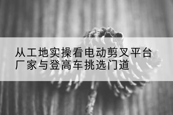 绩溪电动剪叉升降平台厂家-从工地实操看电动剪叉平台厂家与登高车挑选门道