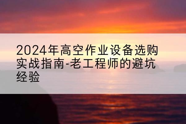 绩溪高空作业升降机厂家推荐-2024年高空作业设备选购实战指南-老工程师的避坑经验