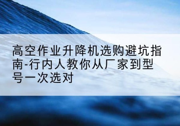 绩溪升降平台厂家-高空作业升降机选购避坑指南-行内人教你从厂家到型号一次选对
