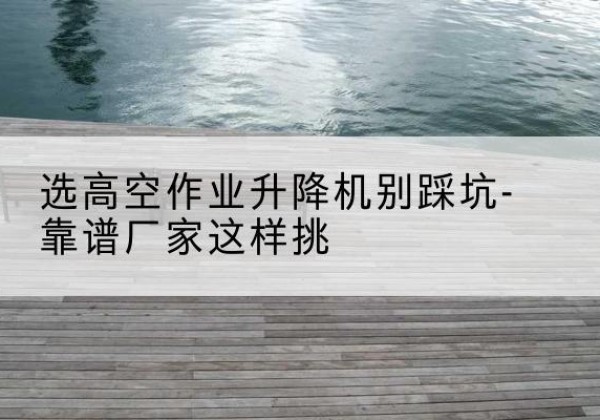 绩溪剪叉式升降机厂家-选高空作业升降机别踩坑-靠谱厂家这样挑