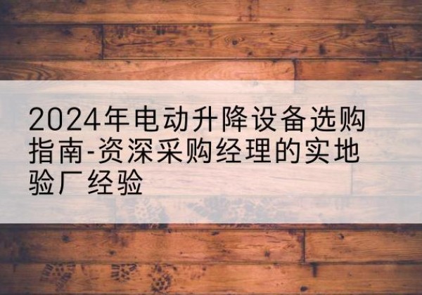 绩溪电动剪叉升降平台厂家-2024年电动升降设备选购指南-资深采购经理的实地验厂经验