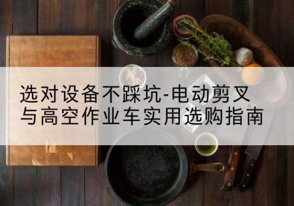 绩溪电动剪叉升降平台怎么选-选对设备不踩坑-电动剪叉与高空作业车实用选购指南
