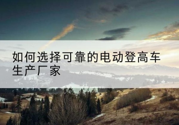 绩溪电动登高车厂家-如何选择可靠的电动登高车生产厂家