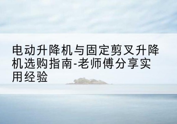 绩溪电动升降机怎么选-电动升降机与固定剪叉升降机选购指南-老师傅分享实用经验