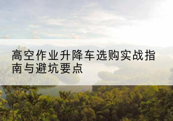 绩溪升降车怎么选-高空作业升降车选购实战指南与避坑要点