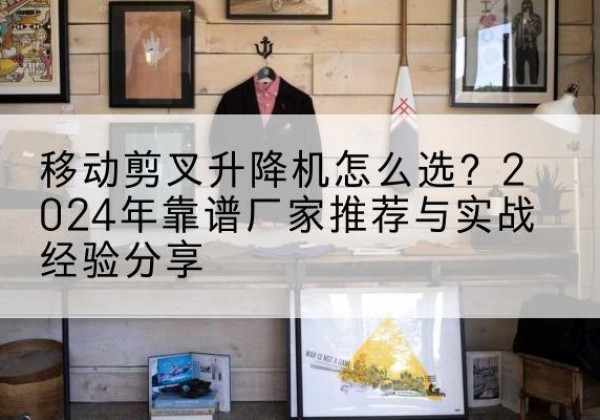 绩溪升降平台厂家推荐-移动剪叉升降机怎么选？2024年靠谱厂家推荐与实战经验分享