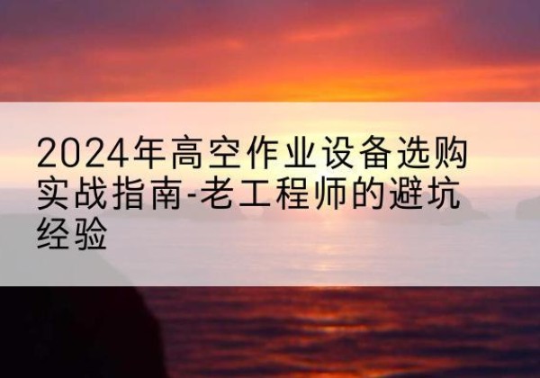 绩溪高空作业升降机厂家推荐-2024年高空作业设备选购实战指南-老工程师的避坑经验